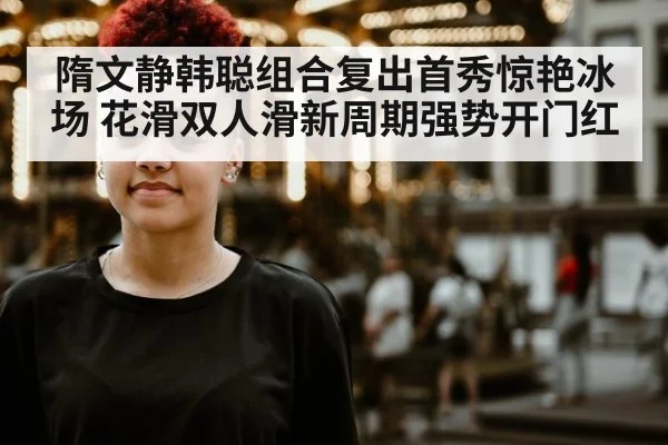 隋文静韩聪组合复出首秀惊艳冰场 花滑双人滑新周期强势开门红